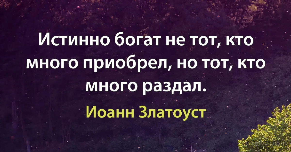 Истинно богат не тот, кто много приобрел, но тот, кто много раздал. (Иоанн Златоуст)