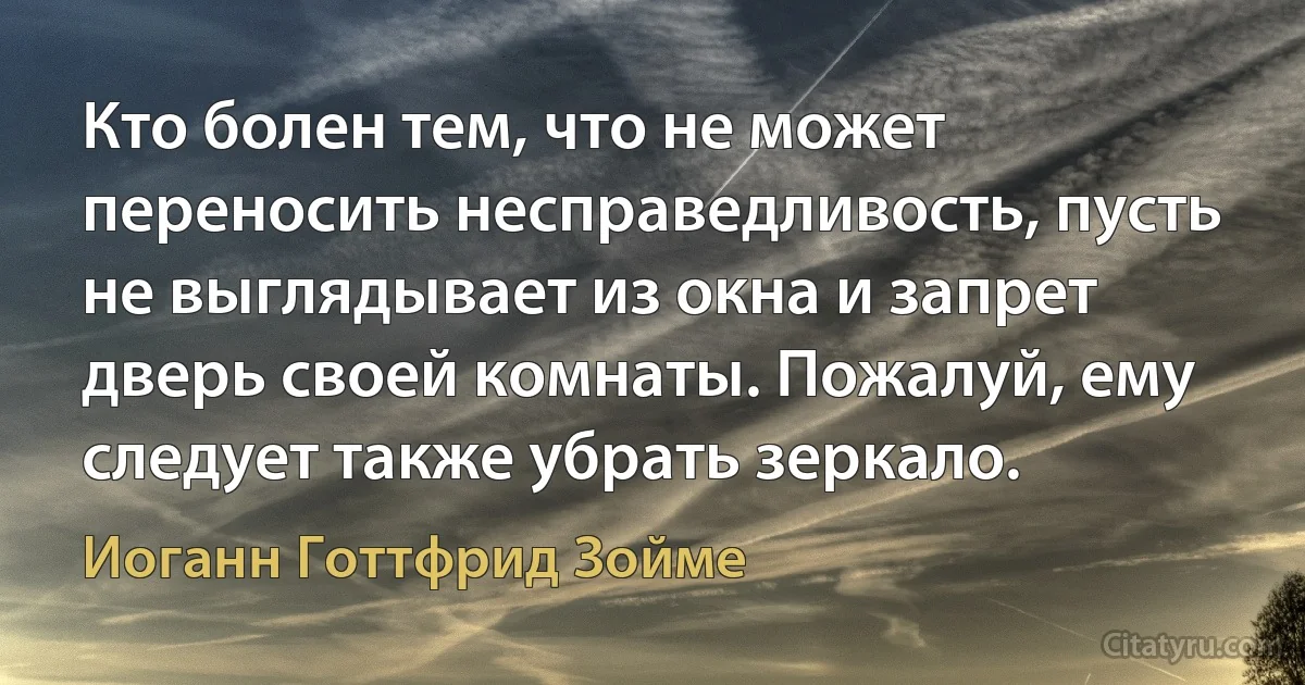 Кто болен тем, что не может переносить несправедливость, пусть не выглядывает из окна и запрет дверь своей комнаты. Пожалуй, ему следует также убрать зеркало. (Иоганн Готтфрид Зойме)