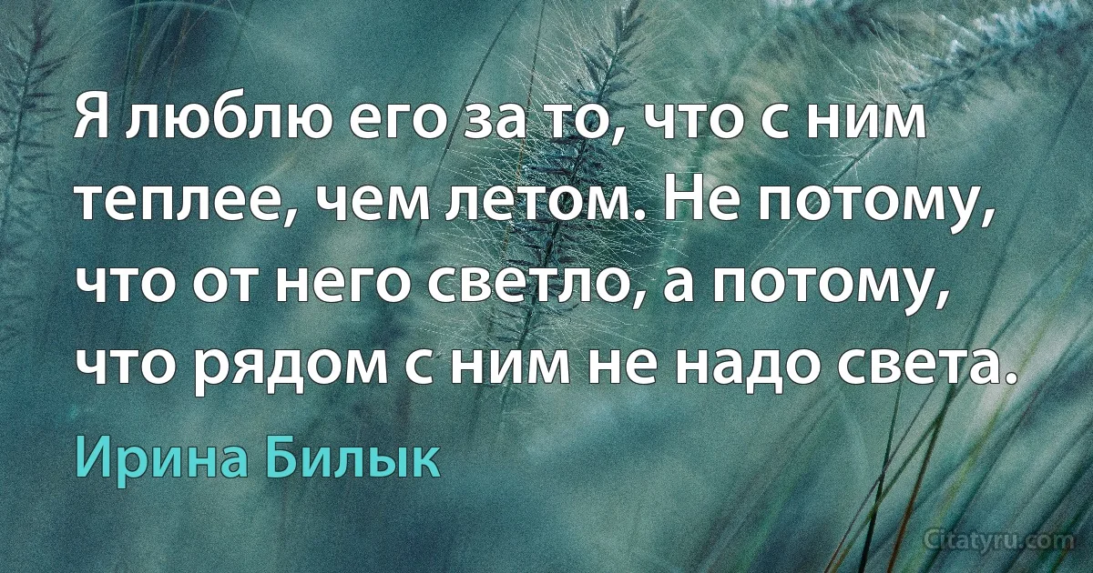 Я люблю его за то, что с ним теплее, чем летом. Не потому, что от него светло, а потому, что рядом с ним не надо света. (Ирина Билык)