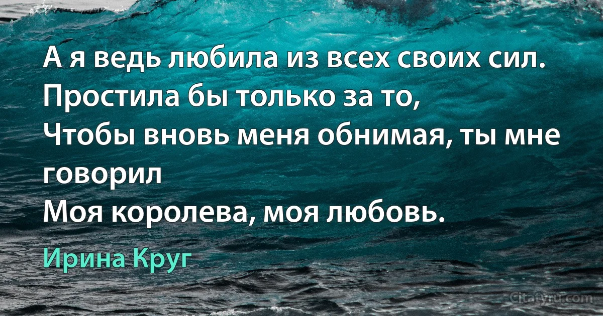 А я ведь любила из всех своих сил.
Простила бы только за то, 
Чтобы вновь меня обнимая, ты мне говорил
Моя королева, моя любовь. (Ирина Круг)