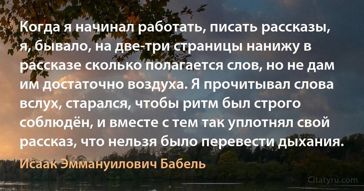 Когда я начинал работать, писать рассказы, я, бывало, на две-три страницы нанижу в рассказе сколько полагается слов, но не дам им достаточно воздуха. Я прочитывал слова вслух, старался, чтобы ритм был строго соблюдён, и вместе с тем так уплотнял свой рассказ, что нельзя было перевести дыхания. (Исаак Эммануилович Бабель)