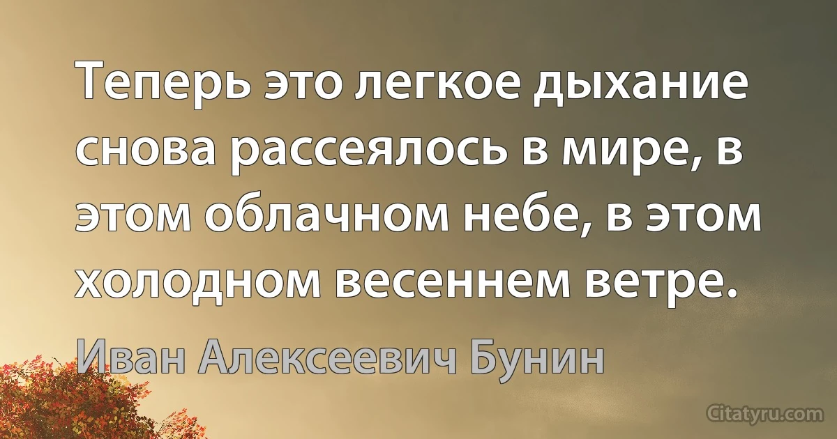 Теперь это легкое дыхание снова рассеялось в мире, в этом облачном небе, в этом холодном весеннем ветре. (Иван Алексеевич Бунин)