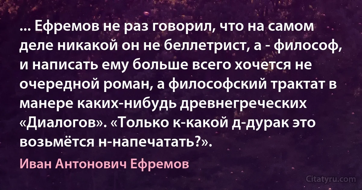 ... Ефремов не раз говорил, что на самом деле никакой он не беллетрист, а - философ, и написать ему больше всего хочется не очередной роман, а философский трактат в манере каких-нибудь древнегреческих «Диалогов». «Только к-какой д-дурак это возьмётся н-напечатать?». (Иван Антонович Ефремов)