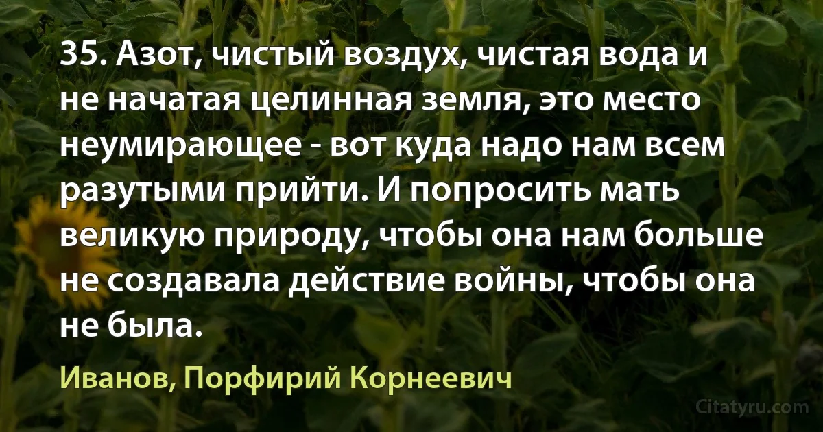 35. Азот, чистый воздух, чистая вода и не начатая целинная земля, это место неумирающее - вот куда надо нам всем разутыми прийти. И попросить мать великую природу, чтобы она нам больше не создавала действие войны, чтобы она не была. (Иванов, Порфирий Корнеевич)