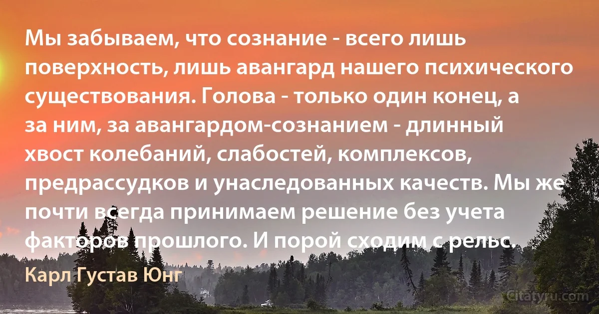 Мы забываем, что сознание - всего лишь поверхность, лишь авангард нашего психического существования. Голова - только один конец, а за ним, за авангардом-сознанием - длинный хвост колебаний, слабостей, комплексов, предрассудков и унаследованных качеств. Мы же почти всегда принимаем решение без учета факторов прошлого. И порой сходим с рельс. (Карл Густав Юнг)