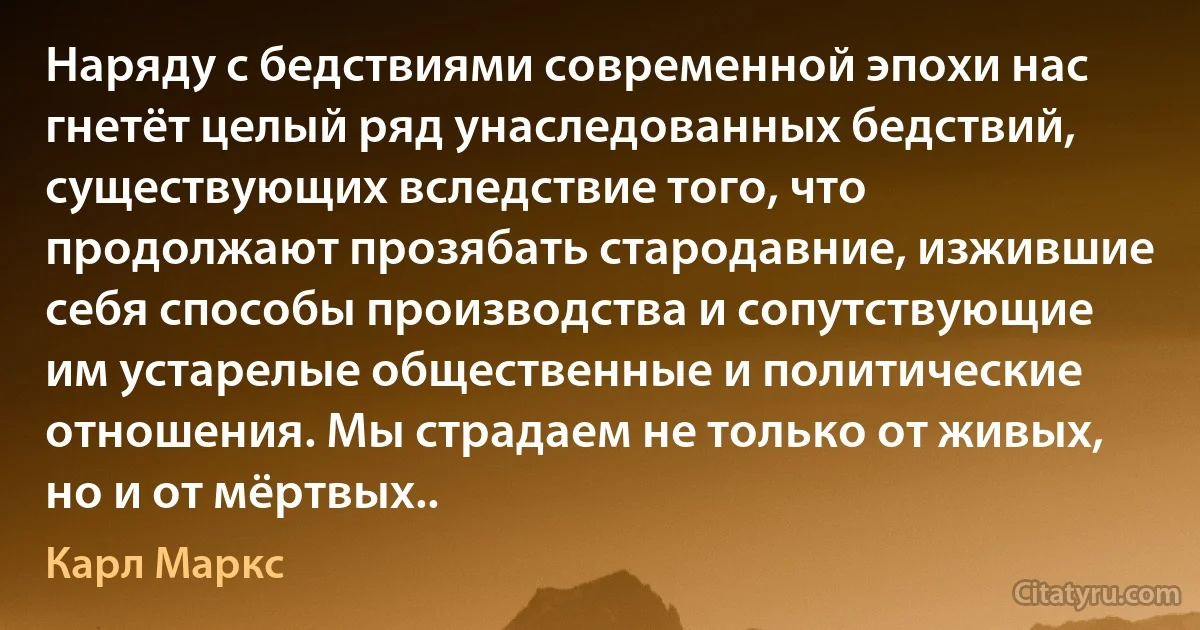 Наряду с бедствиями современной эпохи нас гнетёт целый ряд унаследованных бедствий, существующих вследствие того, что продолжают прозябать стародавние, изжившие себя способы производства и сопутствующие им устарелые общественные и политические отношения. Мы страдаем не только от живых, но и от мёртвых.. (Карл Маркс)