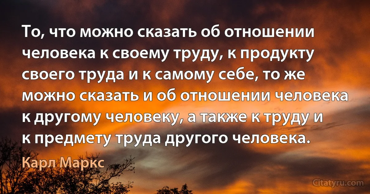 То, что можно сказать об отношении человека к своему труду, к продукту своего труда и к самому себе, то же можно сказать и об отношении человека к другому человеку, а также к труду и к предмету труда другого человека. (Карл Маркс)