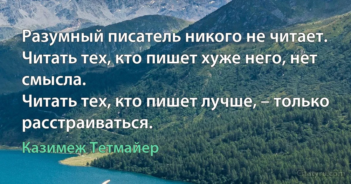 Разумный писатель никого не читает.
Читать тех, кто пишет хуже него, нет смысла.
Читать тех, кто пишет лучше, – только расстраиваться. (Казимеж Тетмайер)