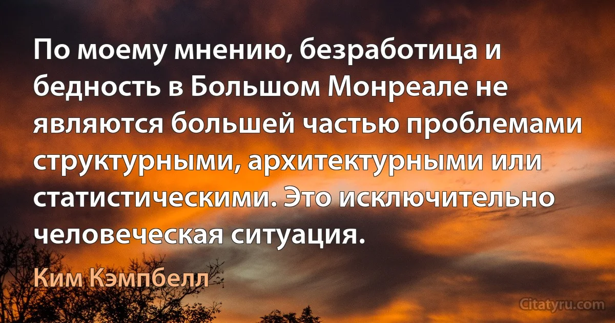 По моему мнению, безработица и бедность в Большом Монреале не являются большей частью проблемами структурными, архитектурными или статистическими. Это исключительно человеческая ситуация. (Ким Кэмпбелл)