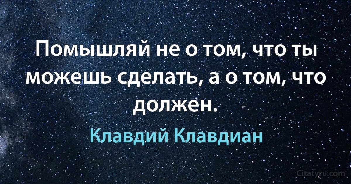 Помышляй не о том, что ты можешь сделать, а о том, что должен. (Клавдий Клавдиан)