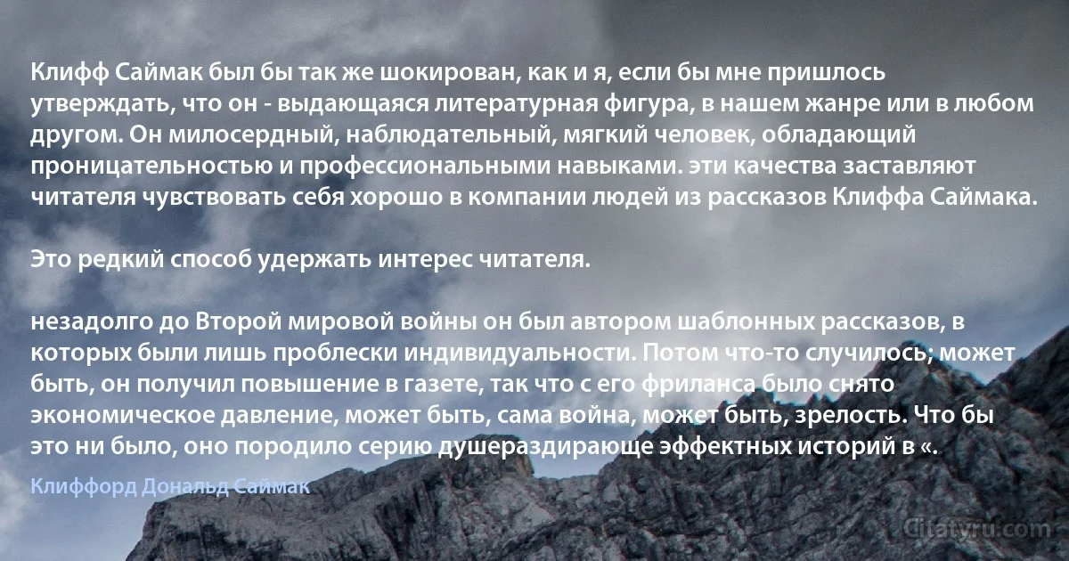 Клифф Саймак был бы так же шокирован, как и я, если бы мне пришлось утверждать, что он - выдающаяся литературная фигура, в нашем жанре или в любом другом. Он милосердный, наблюдательный, мягкий человек, обладающий проницательностью и профессиональными навыками. эти качества заставляют читателя чувствовать себя хорошо в компании людей из рассказов Клиффа Саймака.

Это редкий способ удержать интерес читателя.

незадолго до Второй мировой войны он был автором шаблонных рассказов, в которых были лишь проблески индивидуальности. Потом что-то случилось; может быть, он получил повышение в газете, так что с его фриланса было снято экономическое давление, может быть, сама война, может быть, зрелость. Что бы это ни было, оно породило серию душераздирающе эффектных историй в «. (Клиффорд Дональд Саймак)