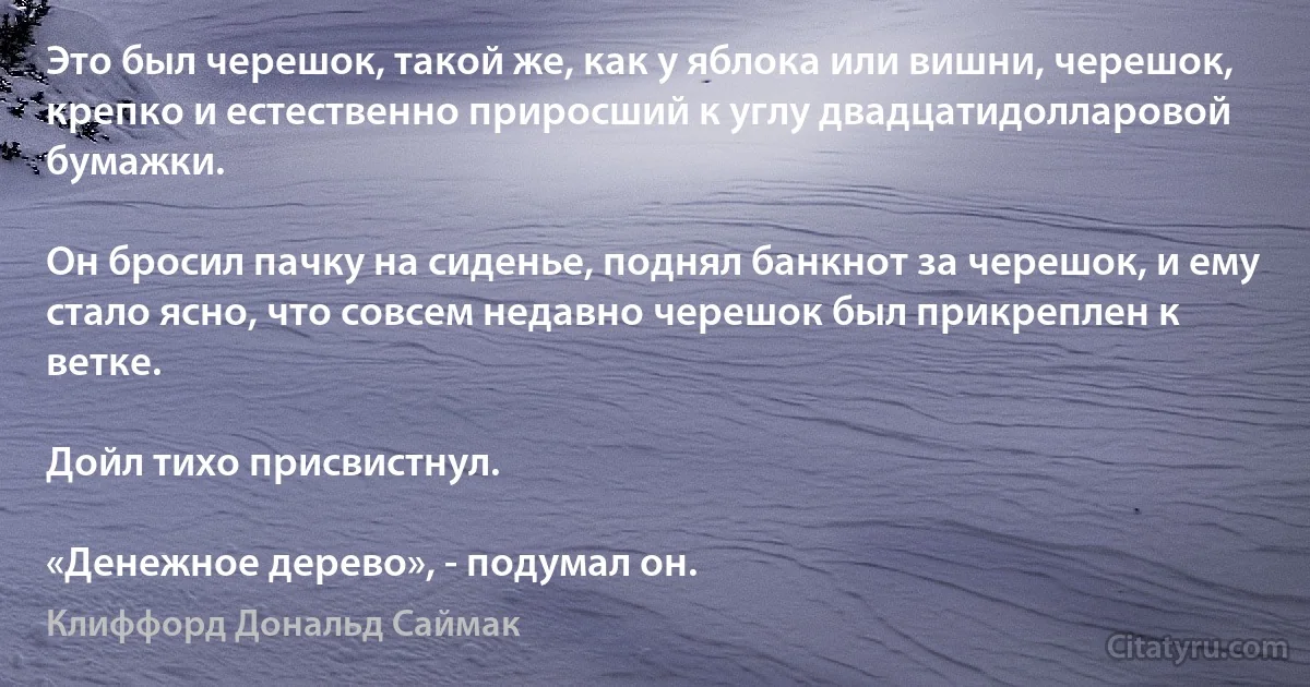 Это был черешок, такой же, как у яблока или вишни, черешок, крепко и естественно приросший к углу двадцатидолларовой бумажки.

Он бросил пачку на сиденье, поднял банкнот за черешок, и ему стало ясно, что совсем недавно черешок был прикреплен к ветке.

Дойл тихо присвистнул.

«Денежное дерево», - подумал он. (Клиффорд Дональд Саймак)