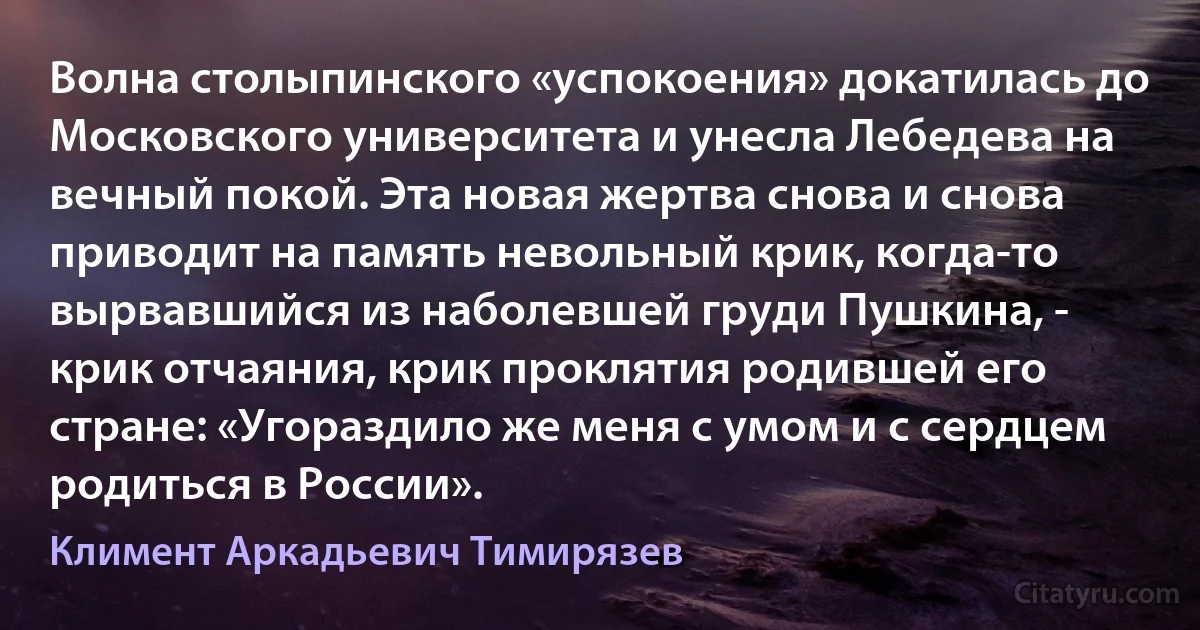 Волна столыпинского «успокоения» докатилась до Московского университета и унесла Лебедева на вечный покой. Эта новая жертва снова и снова приводит на память невольный крик, когда-то вырвавшийся из наболевшей груди Пушкина, - крик отчаяния, крик проклятия родившей его стране: «Угораздило же меня с умом и с сердцем родиться в России». (Климент Аркадьевич Тимирязев)