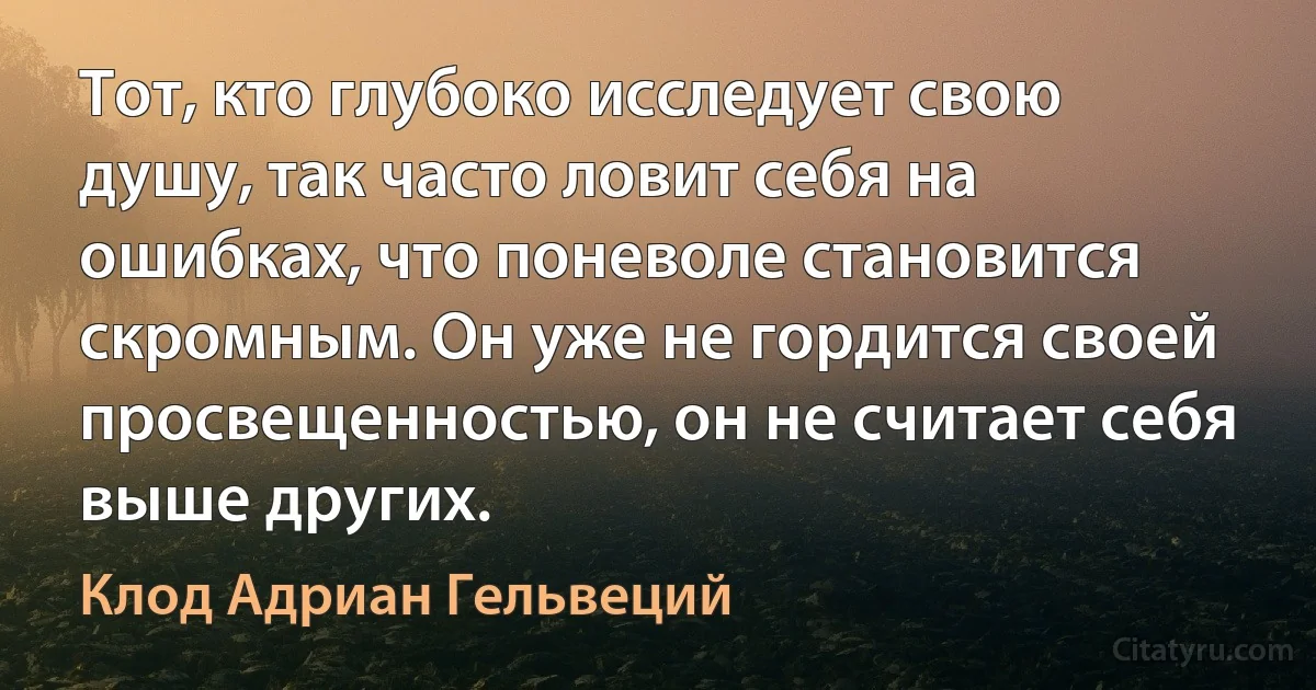 Тот, кто глубоко исследует свою душу, так часто ловит себя на ошибках, что поневоле становится скромным. Он уже не гордится своей просвещенностью, он не считает себя выше других. (Клод Адриан Гельвеций)