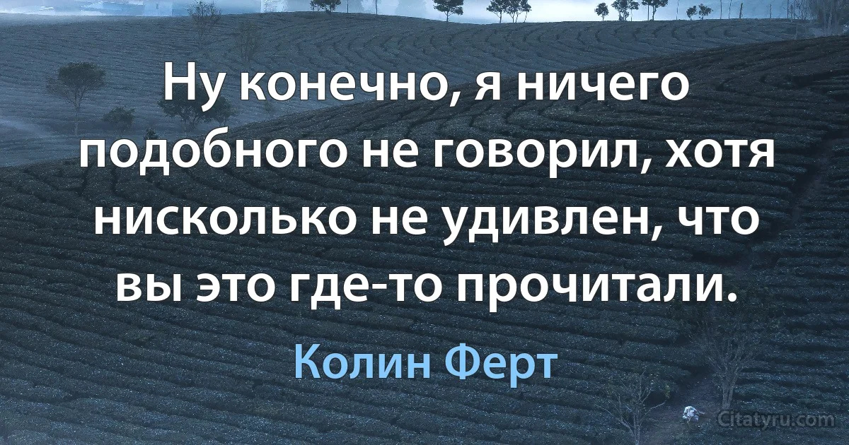 Ну конечно, я ничего подобного не говорил, хотя нисколько не удивлен, что вы это где-то прочитали. (Колин Ферт)