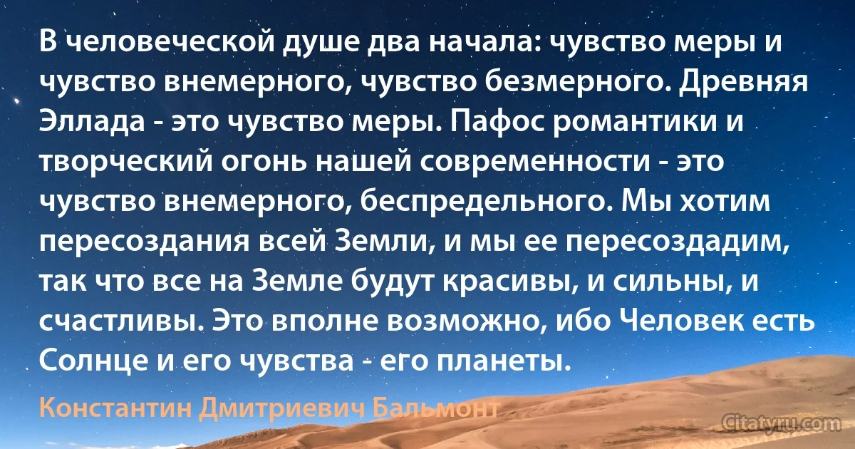 В человеческой душе два начала: чувство меры и чувство внемерного, чувство безмерного. Древняя Эллада - это чувство меры. Пафос романтики и творческий огонь нашей современности - это чувство внемерного, беспредельного. Мы хотим пересоздания всей Земли, и мы ее пересоздадим, так что все на Земле будут красивы, и сильны, и счастливы. Это вполне возможно, ибо Человек есть Солнце и его чувства - его планеты. (Константин Дмитриевич Бальмонт)