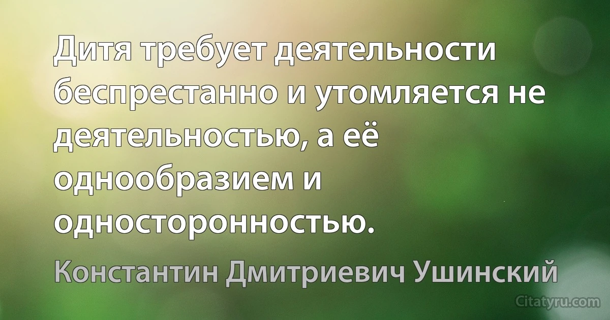 Дитя требует деятельности беспрестанно и утомляется не деятельностью, а её однообразием и односторонностью. (Константин Дмитриевич Ушинский)