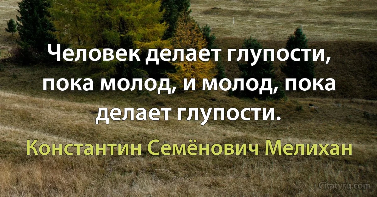 Человек делает глупости, пока молод, и молод, пока делает глупости. (Константин Семёнович Мелихан)