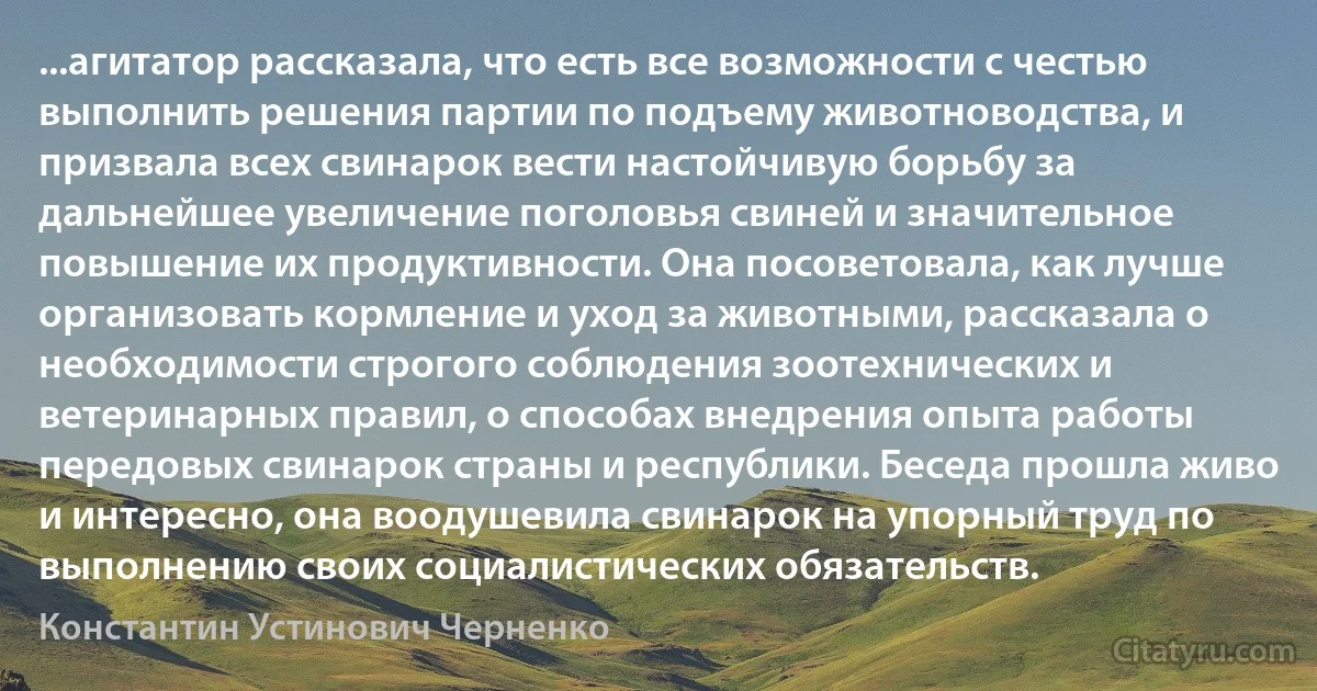 ...агитатор рассказала, что есть все возможности с честью выполнить решения партии по подъему животноводства, и призвала всех свинарок вести настойчивую борьбу за дальнейшее увеличение поголовья свиней и значительное повышение их продуктивности. Она посоветовала, как лучше организовать кормление и уход за животными, рассказала о необходимости строгого соблюдения зоотехнических и ветеринарных правил, о способах внедрения опыта работы передовых свинарок страны и республики. Беседа прошла живо и интересно, она воодушевила свинарок на упорный труд по выполнению своих социалистических обязательств. (Константин Устинович Черненко)