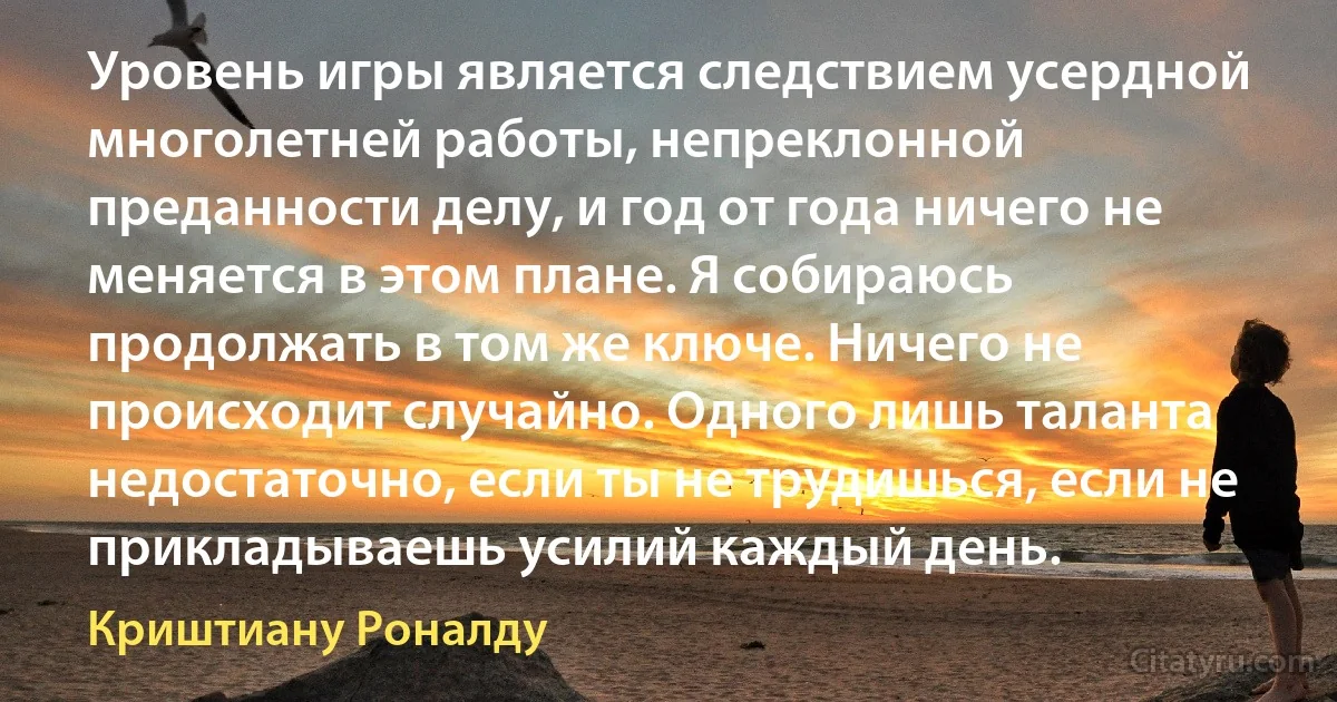 Уровень игры является следствием усердной многолетней работы, непреклонной преданности делу, и год от года ничего не меняется в этом плане. Я собираюсь продолжать в том же ключе. Ничего не происходит случайно. Одного лишь таланта недостаточно, если ты не трудишься, если не прикладываешь усилий каждый день. (Криштиану Роналду)