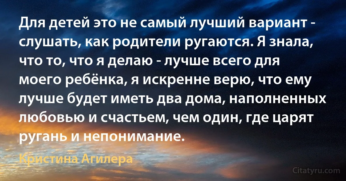 Для детей это не самый лучший вариант - слушать, как родители ругаются. Я знала, что то, что я делаю - лучше всего для моего ребёнка, я искренне верю, что ему лучше будет иметь два дома, наполненных любовью и счастьем, чем один, где царят ругань и непонимание. (Кристина Агилера)