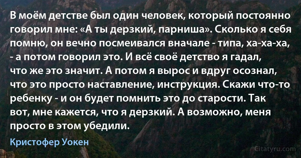 В моём детстве был один человек, который постоянно говорил мне: «А ты дерзкий, парниша». Сколько я себя помню, он вечно посмеивался вначале - типа, ха-ха-ха, - а потом говорил это. И всё своё детство я гадал, что же это значит. А потом я вырос и вдруг осознал, что это просто наставление, инструкция. Скажи что-то ребенку - и он будет помнить это до старости. Так вот, мне кажется, что я дерзкий. А возможно, меня просто в этом убедили. (Кристофер Уокен)