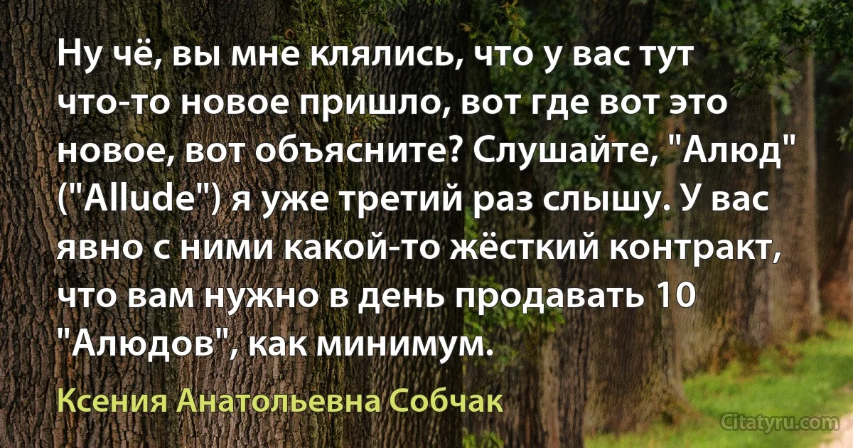 Ну чё, вы мне клялись, что у вас тут что-то новое пришло, вот где вот это новое, вот объясните? Слушайте, "Алюд" ("Allude") я уже третий раз слышу. У вас явно с ними какой-то жёсткий контракт, что вам нужно в день продавать 10 "Алюдов", как минимум. (Ксения Анатольевна Собчак)