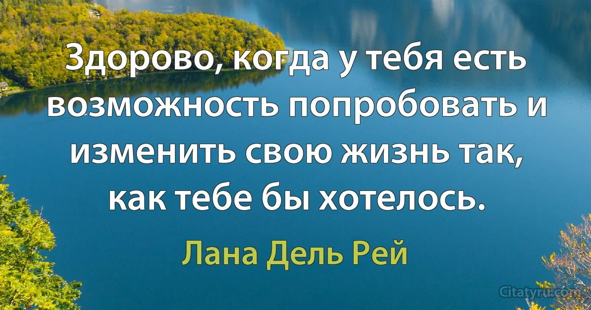 Здорово, когда у тебя есть возможность попробовать и изменить свою жизнь так, как тебе бы хотелось. (Лана Дель Рей)