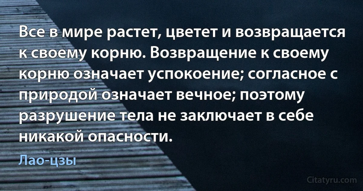 Все в мире растет, цветет и возвращается к своему корню. Возвращение к своему корню означает успокоение; согласное с природой означает вечное; поэтому разрушение тела не заключает в себе никакой опасности. (Лао-цзы)