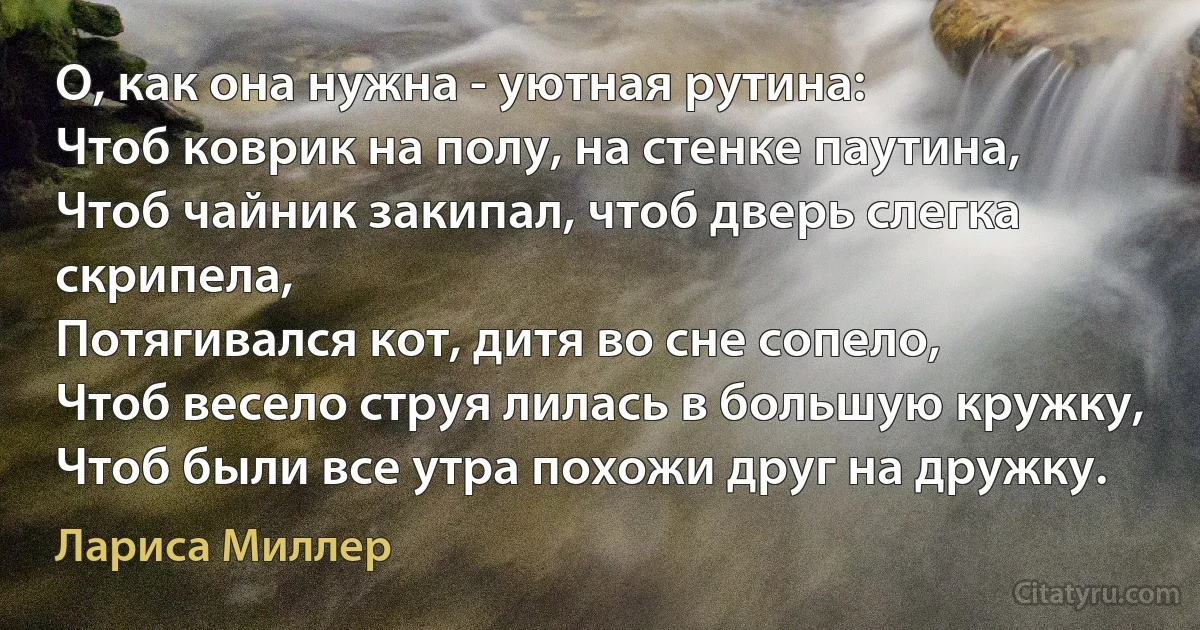 О, как она нужна - уютная рутина:
Чтоб коврик на полу, на стенке паутина,
Чтоб чайник закипал, чтоб дверь слегка скрипела,
Потягивался кот, дитя во сне сопело,
Чтоб весело струя лилась в большую кружку,
Чтоб были все утра похожи друг на дружку. (Лариса Миллер)