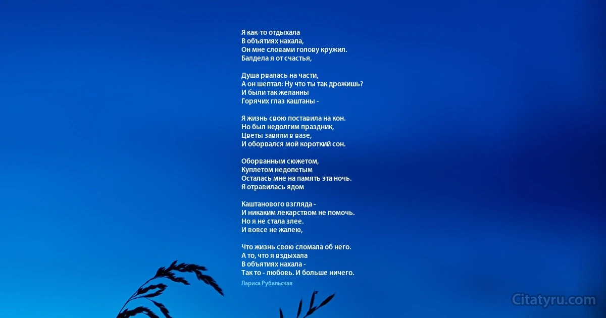Я как-то отдыхала
В объятиях нахала,
Он мне словами голову кружил.
Балдела я от счастья,

Душа рвалась на части,
А он шептал: Ну что ты так дрожишь?
И были так желанны
Горячих глаз каштаны -

Я жизнь свою поставила на кон.
Но был недолгим праздник,
Цветы завяли в вазе,
И оборвался мой короткий сон.

Оборванным сюжетом,
Куплетом недопетым
Осталась мне на память эта ночь.
Я отравилась ядом

Каштанового взгляда -
И никаким лекарством не помочь.
Но я не стала злее.
И вовсе не жалею,

Что жизнь свою сломала об него.
А то, что я вздыхала
В объятиях нахала -
Так то - любовь. И больше ничего. (Лариса Рубальская)