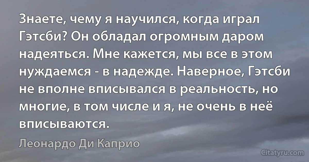 Знаете, чему я научился, когда играл Гэтсби? Он обладал огромным даром надеяться. Мне кажется, мы все в этом нуждаемся - в надежде. Наверное, Гэтсби не вполне вписывался в реальность, но многие, в том числе и я, не очень в неё вписываются. (Леонардо Ди Каприо)