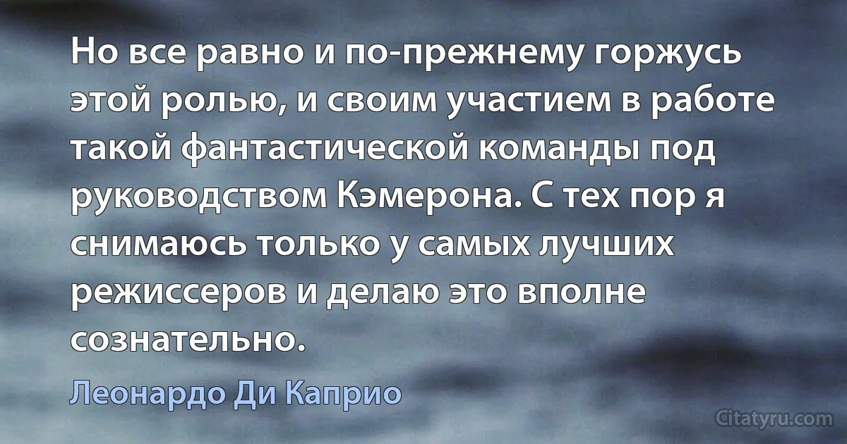 Но все равно и по-прежнему горжусь этой ролью, и своим участием в работе такой фантастической команды под руководством Кэмерона. С тех пор я снимаюсь только у самых лучших режиссеров и делаю это вполне сознательно. (Леонардо Ди Каприо)