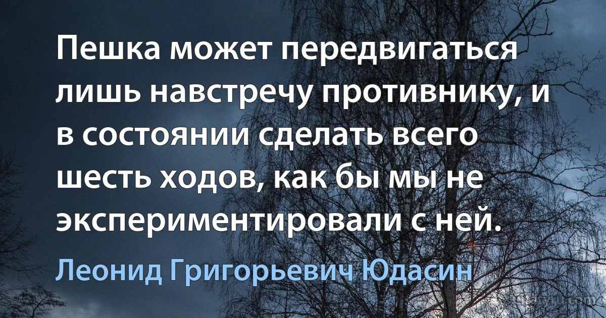 Пешка может передвигаться лишь навстречу противнику, и в состоянии сделать всего шесть ходов, как бы мы не экспериментировали с ней. (Леонид Григорьевич Юдасин)