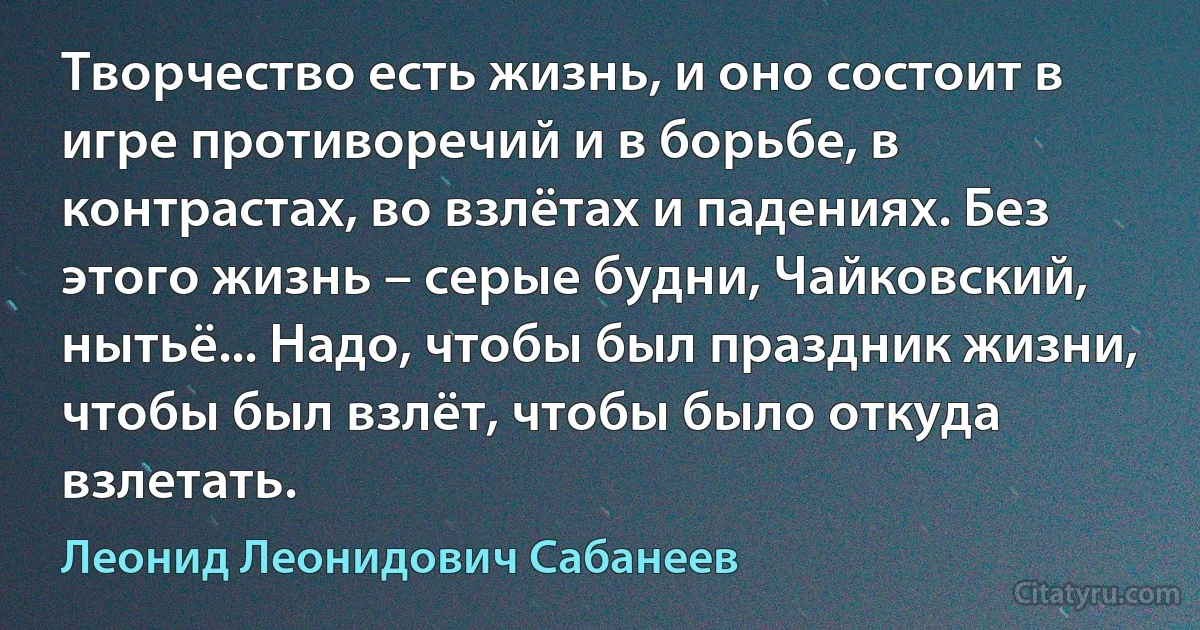 Творчество есть жизнь, и оно состоит в игре противоречий и в борьбе, в контрастах, во взлётах и падениях. Без этого жизнь – серые будни, Чайковский, нытьё... Надо, чтобы был праздник жизни, чтобы был взлёт, чтобы было откуда взлетать. (Леонид Леонидович Сабанеев)