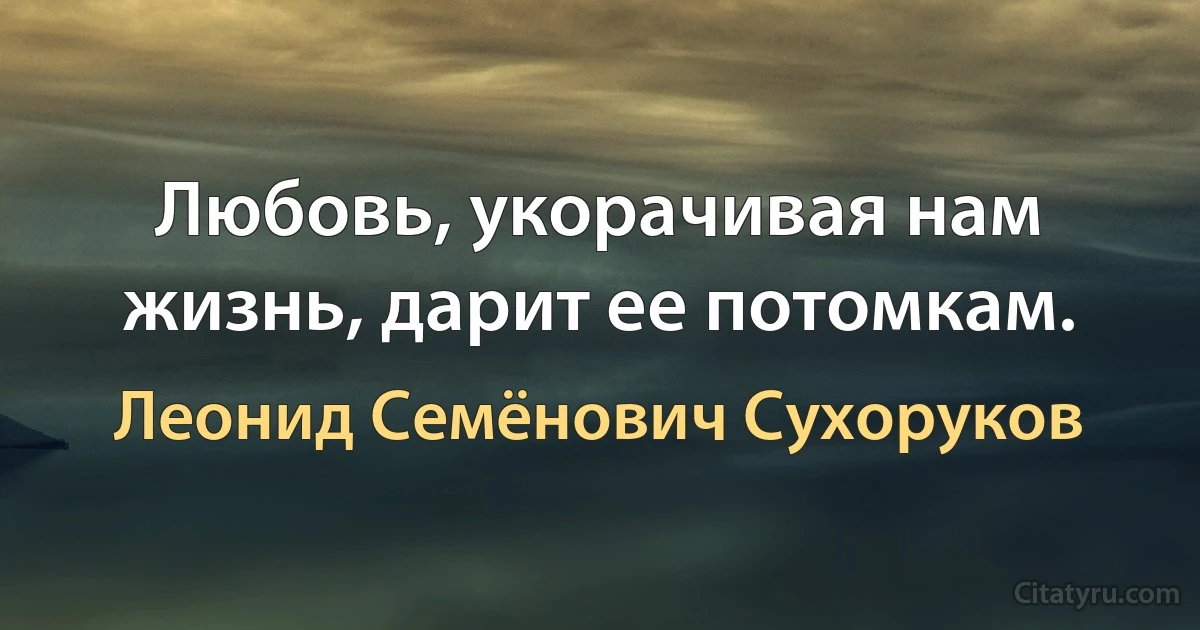 Любовь, укорачивая нам жизнь, дарит ее потомкам. (Леонид Семёнович Сухоруков)