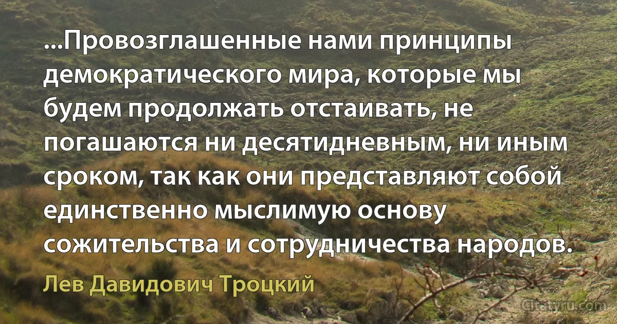 ...Провозглашенные нами принципы демократического мира, которые мы будем продолжать отстаивать, не погашаются ни десятидневным, ни иным сроком, так как они представляют собой единственно мыслимую основу сожительства и сотрудничества народов. (Лев Давидович Троцкий)