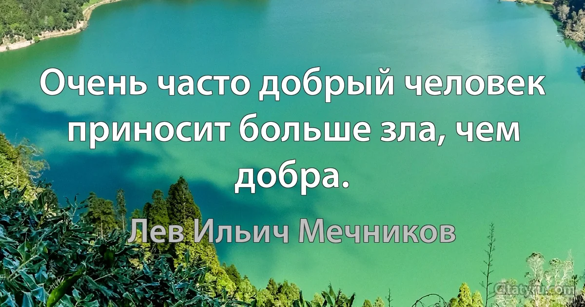 Очень часто добрый человек приносит больше зла, чем добра. (Лев Ильич Мечников)