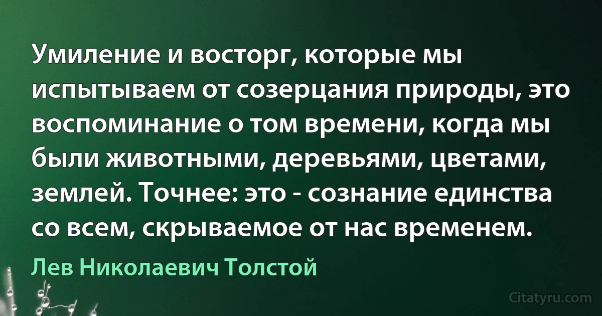 Умиление и восторг, которые мы испытываем от созерцания природы, это воспоминание о том времени, когда мы были животными, деревьями, цветами, землей. Точнее: это - сознание единства со всем, скрываемое от нас временем. (Лев Николаевич Толстой)