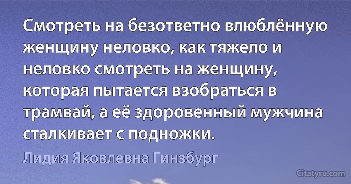 Смотреть на безответно влюблённую женщину неловко, как тяжело и неловко смотреть на женщину, которая пытается взобраться в трамвай, а её здоровенный мужчина сталкивает с подножки. (Лидия Яковлевна Гинзбург)