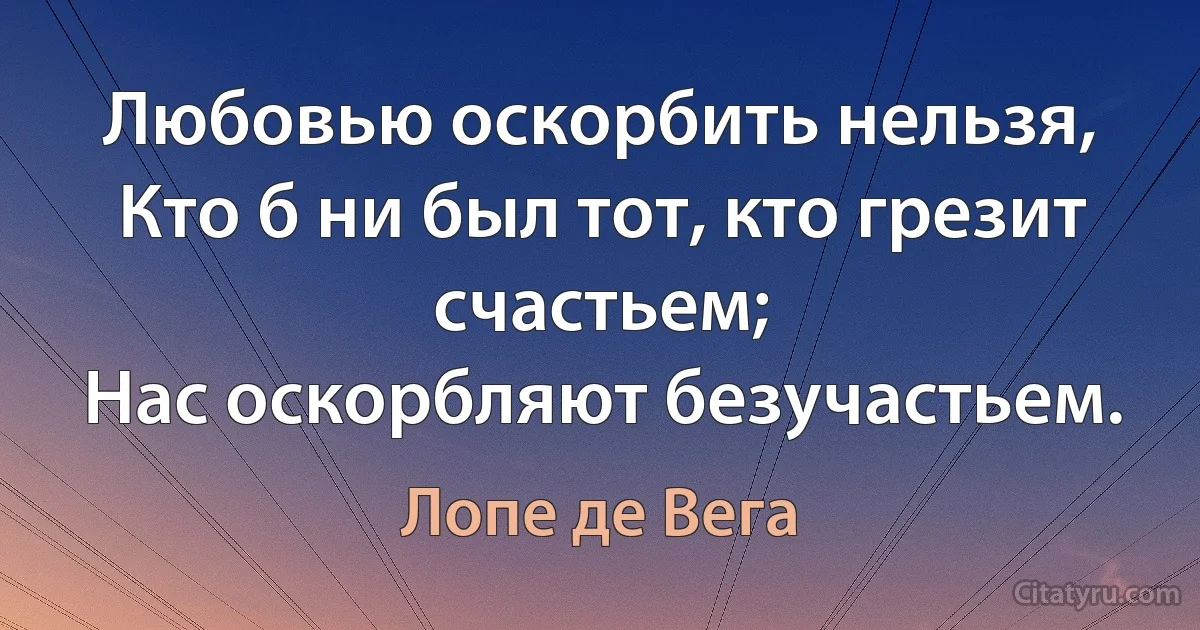 Любовью оскорбить нельзя,
Кто б ни был тот, кто грезит счастьем;
Нас оскорбляют безучастьем. (Лопе де Вега)