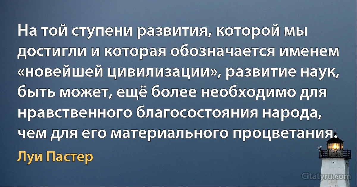 На той ступени развития, которой мы достигли и которая обозначается именем «новейшей цивилизации», развитие наук, быть может, ещё более необходимо для нравственного благосостояния народа, чем для его материального процветания. (Луи Пастер)