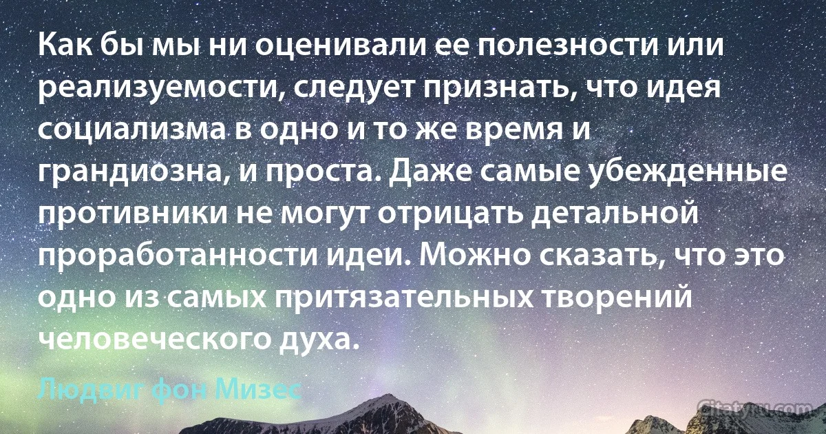 Как бы мы ни оценивали ее полезности или реализуемости, следует признать, что идея социализма в одно и то же время и грандиозна, и проста. Даже самые убежденные противники не могут отрицать детальной проработанности идеи. Можно сказать, что это одно из самых притязательных творений человеческого духа. (Людвиг фон Мизес)