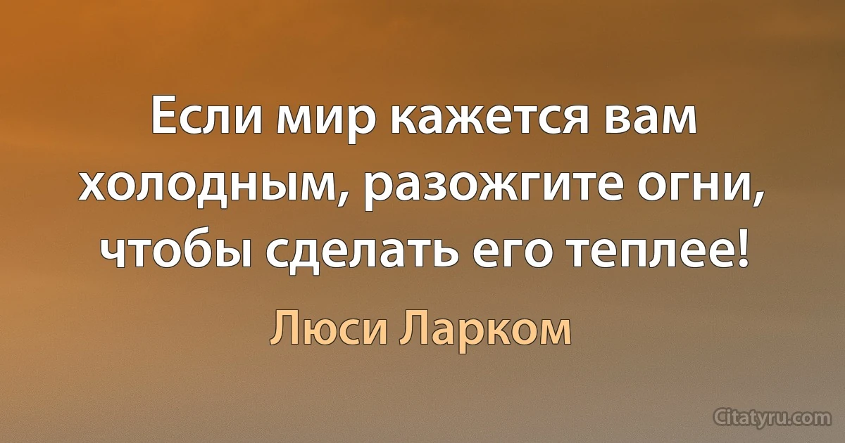 Если мир кажется вам холодным, разожгите огни, чтобы сделать его теплее! (Люси Ларком)