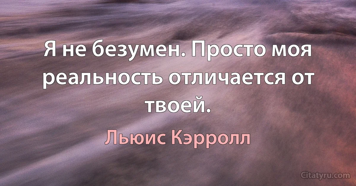 Я не безумен. Просто моя реальность отличается от твоей. (Льюис Кэрролл)