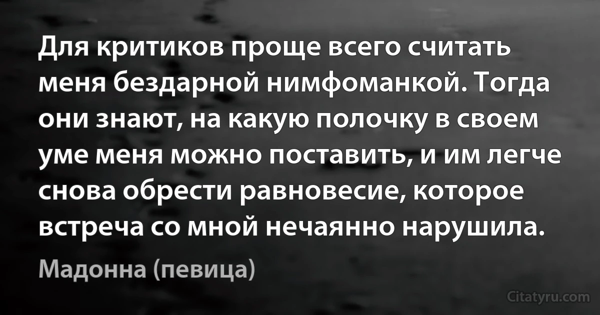 Для критиков проще всего считать меня бездарной нимфоманкой. Тогда они знают, на какую полочку в своем уме меня можно поставить, и им легче снова обрести равновесие, которое встреча со мной нечаянно нарушила. (Мадонна (певица))