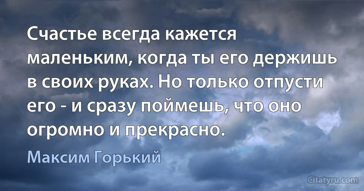 Счастье всегда кажется маленьким, когда ты его держишь в своих руках. Но только отпусти его - и сразу поймешь, что оно огромно и прекрасно. (Максим Горький)