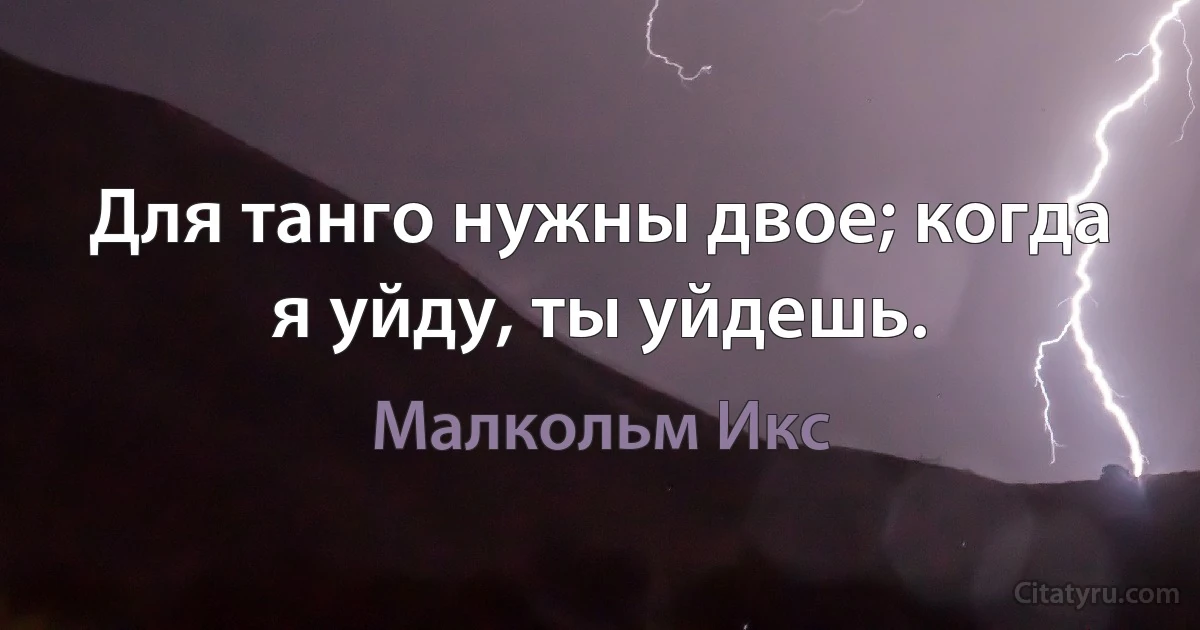 Для танго нужны двое; когда я уйду, ты уйдешь. (Малкольм Икс)