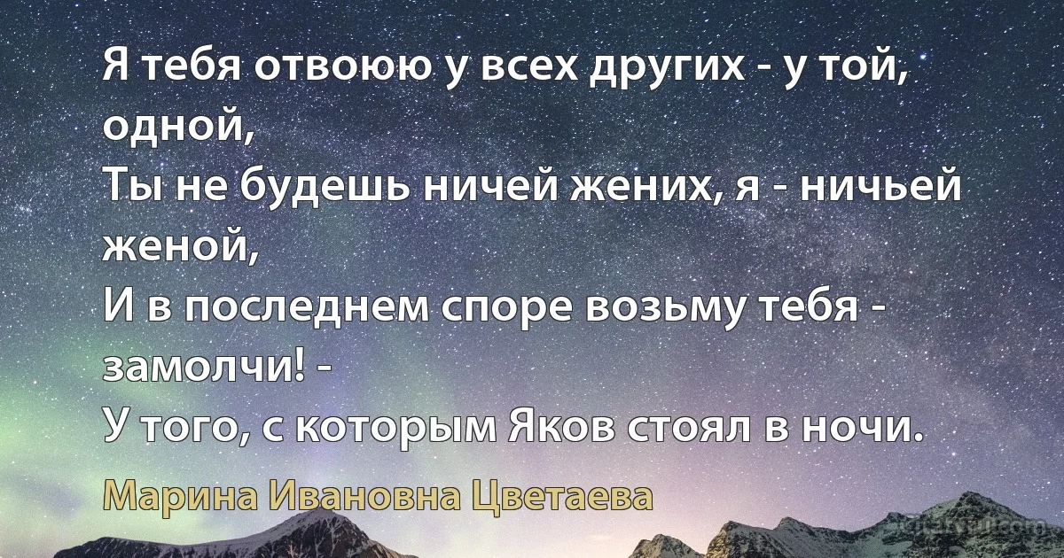 Я тебя отвоюю у всех других - у той, одной,
Ты не будешь ничей жених, я - ничьей женой,
И в последнем споре возьму тебя - замолчи! -
У того, с которым Яков стоял в ночи. (Марина Ивановна Цветаева)