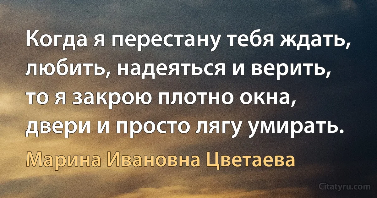 Когда я перестану тебя ждать, любить, надеяться и верить, то я закрою плотно окна, двери и просто лягу умирать. (Марина Ивановна Цветаева)